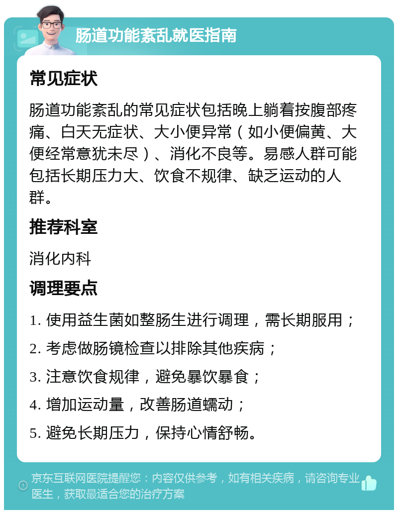 肠道功能紊乱就医指南 常见症状 肠道功能紊乱的常见症状包括晚上躺着按腹部疼痛、白天无症状、大小便异常（如小便偏黄、大便经常意犹未尽）、消化不良等。易感人群可能包括长期压力大、饮食不规律、缺乏运动的人群。 推荐科室 消化内科 调理要点 1. 使用益生菌如整肠生进行调理，需长期服用； 2. 考虑做肠镜检查以排除其他疾病； 3. 注意饮食规律，避免暴饮暴食； 4. 增加运动量，改善肠道蠕动； 5. 避免长期压力，保持心情舒畅。