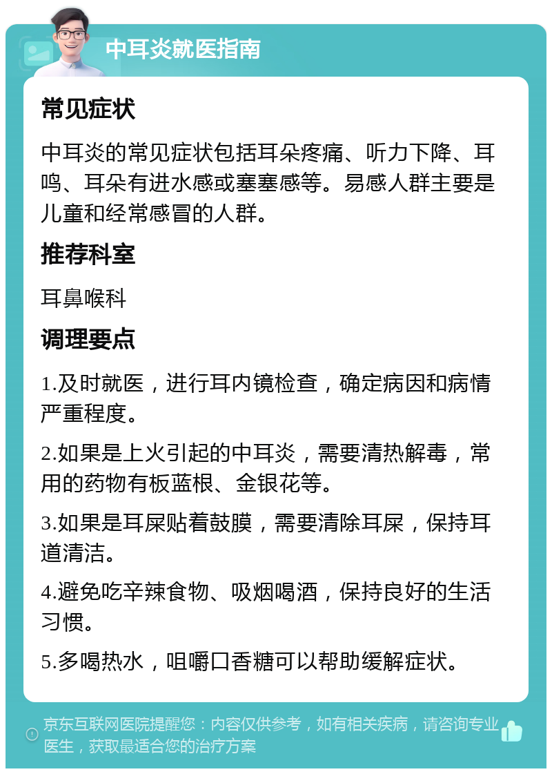 中耳炎就医指南 常见症状 中耳炎的常见症状包括耳朵疼痛、听力下降、耳鸣、耳朵有进水感或塞塞感等。易感人群主要是儿童和经常感冒的人群。 推荐科室 耳鼻喉科 调理要点 1.及时就医，进行耳内镜检查，确定病因和病情严重程度。 2.如果是上火引起的中耳炎，需要清热解毒，常用的药物有板蓝根、金银花等。 3.如果是耳屎贴着鼓膜，需要清除耳屎，保持耳道清洁。 4.避免吃辛辣食物、吸烟喝酒，保持良好的生活习惯。 5.多喝热水，咀嚼口香糖可以帮助缓解症状。