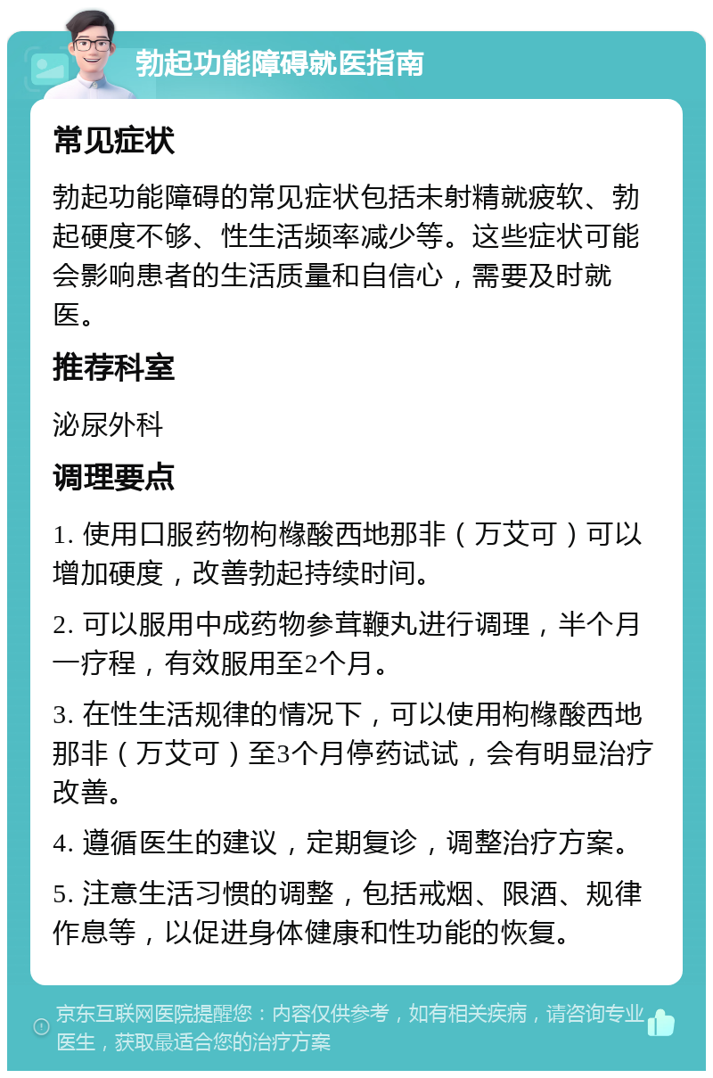 勃起功能障碍就医指南 常见症状 勃起功能障碍的常见症状包括未射精就疲软、勃起硬度不够、性生活频率减少等。这些症状可能会影响患者的生活质量和自信心，需要及时就医。 推荐科室 泌尿外科 调理要点 1. 使用口服药物枸橼酸西地那非（万艾可）可以增加硬度，改善勃起持续时间。 2. 可以服用中成药物参茸鞭丸进行调理，半个月一疗程，有效服用至2个月。 3. 在性生活规律的情况下，可以使用枸橼酸西地那非（万艾可）至3个月停药试试，会有明显治疗改善。 4. 遵循医生的建议，定期复诊，调整治疗方案。 5. 注意生活习惯的调整，包括戒烟、限酒、规律作息等，以促进身体健康和性功能的恢复。