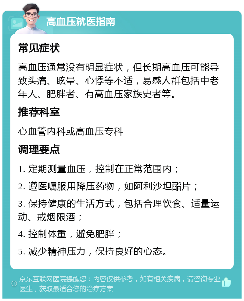 高血压就医指南 常见症状 高血压通常没有明显症状，但长期高血压可能导致头痛、眩晕、心悸等不适，易感人群包括中老年人、肥胖者、有高血压家族史者等。 推荐科室 心血管内科或高血压专科 调理要点 1. 定期测量血压，控制在正常范围内； 2. 遵医嘱服用降压药物，如阿利沙坦酯片； 3. 保持健康的生活方式，包括合理饮食、适量运动、戒烟限酒； 4. 控制体重，避免肥胖； 5. 减少精神压力，保持良好的心态。