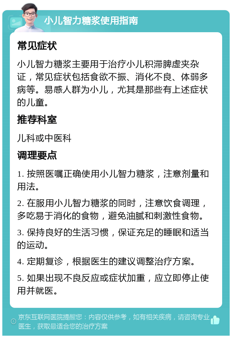 小儿智力糖浆使用指南 常见症状 小儿智力糖浆主要用于治疗小儿积滞脾虚夹杂证，常见症状包括食欲不振、消化不良、体弱多病等。易感人群为小儿，尤其是那些有上述症状的儿童。 推荐科室 儿科或中医科 调理要点 1. 按照医嘱正确使用小儿智力糖浆，注意剂量和用法。 2. 在服用小儿智力糖浆的同时，注意饮食调理，多吃易于消化的食物，避免油腻和刺激性食物。 3. 保持良好的生活习惯，保证充足的睡眠和适当的运动。 4. 定期复诊，根据医生的建议调整治疗方案。 5. 如果出现不良反应或症状加重，应立即停止使用并就医。