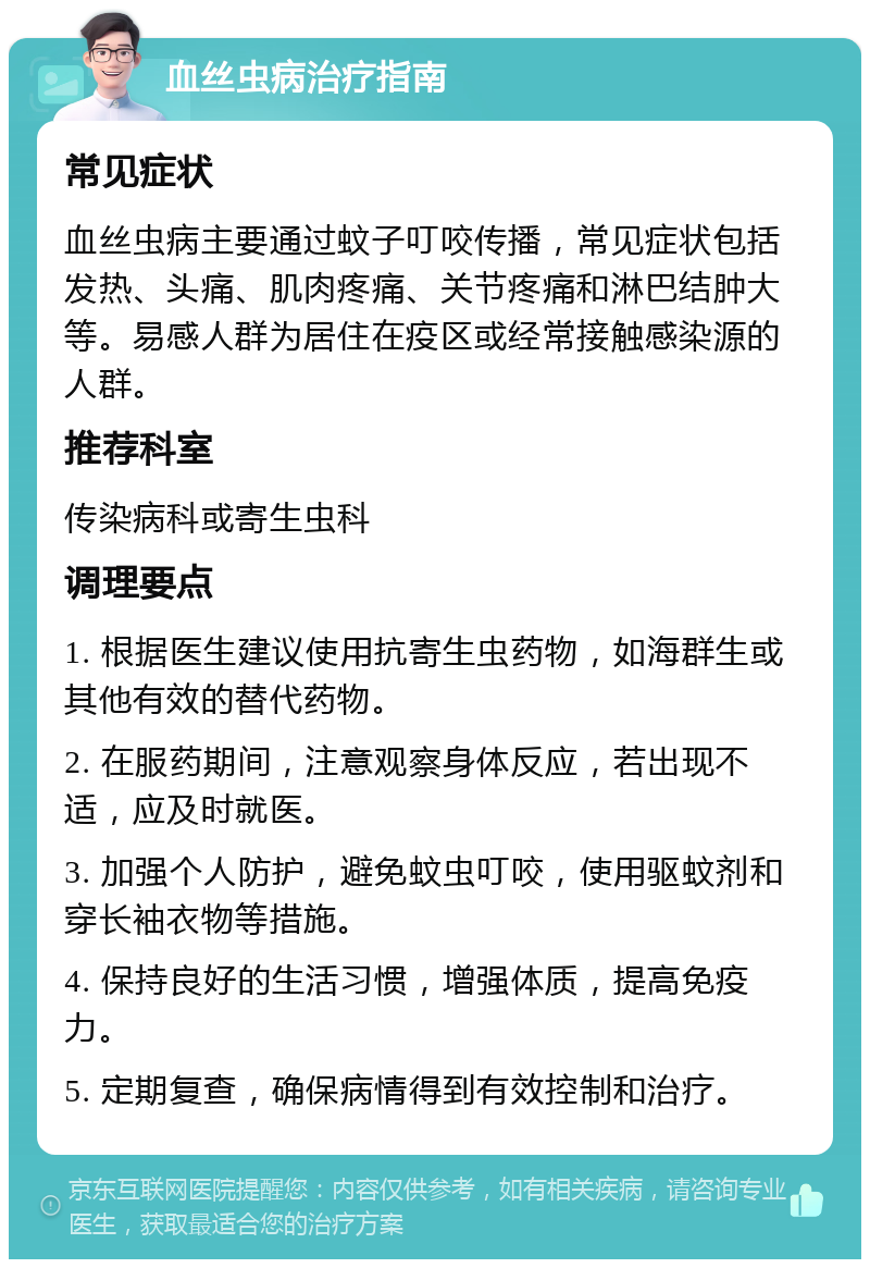 血丝虫病治疗指南 常见症状 血丝虫病主要通过蚊子叮咬传播，常见症状包括发热、头痛、肌肉疼痛、关节疼痛和淋巴结肿大等。易感人群为居住在疫区或经常接触感染源的人群。 推荐科室 传染病科或寄生虫科 调理要点 1. 根据医生建议使用抗寄生虫药物，如海群生或其他有效的替代药物。 2. 在服药期间，注意观察身体反应，若出现不适，应及时就医。 3. 加强个人防护，避免蚊虫叮咬，使用驱蚊剂和穿长袖衣物等措施。 4. 保持良好的生活习惯，增强体质，提高免疫力。 5. 定期复查，确保病情得到有效控制和治疗。