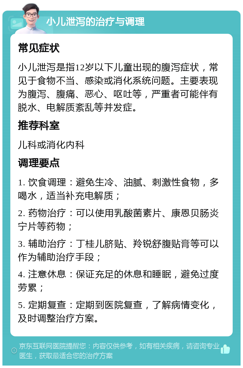 小儿泄泻的治疗与调理 常见症状 小儿泄泻是指12岁以下儿童出现的腹泻症状，常见于食物不当、感染或消化系统问题。主要表现为腹泻、腹痛、恶心、呕吐等，严重者可能伴有脱水、电解质紊乱等并发症。 推荐科室 儿科或消化内科 调理要点 1. 饮食调理：避免生冷、油腻、刺激性食物，多喝水，适当补充电解质； 2. 药物治疗：可以使用乳酸菌素片、康恩贝肠炎宁片等药物； 3. 辅助治疗：丁桂儿脐贴、羚锐舒腹贴膏等可以作为辅助治疗手段； 4. 注意休息：保证充足的休息和睡眠，避免过度劳累； 5. 定期复查：定期到医院复查，了解病情变化，及时调整治疗方案。