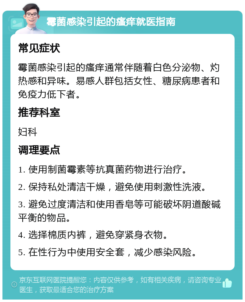 霉菌感染引起的瘙痒就医指南 常见症状 霉菌感染引起的瘙痒通常伴随着白色分泌物、灼热感和异味。易感人群包括女性、糖尿病患者和免疫力低下者。 推荐科室 妇科 调理要点 1. 使用制菌霉素等抗真菌药物进行治疗。 2. 保持私处清洁干燥，避免使用刺激性洗液。 3. 避免过度清洁和使用香皂等可能破坏阴道酸碱平衡的物品。 4. 选择棉质内裤，避免穿紧身衣物。 5. 在性行为中使用安全套，减少感染风险。