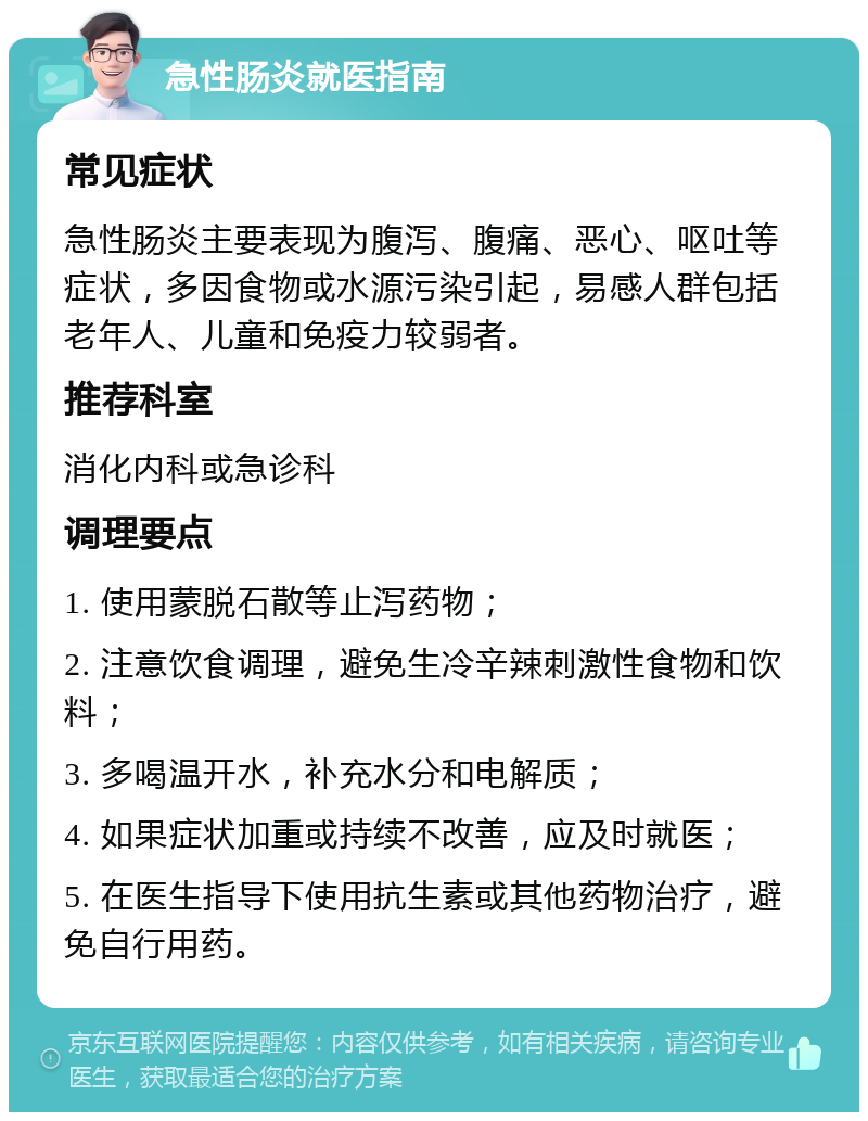 急性肠炎就医指南 常见症状 急性肠炎主要表现为腹泻、腹痛、恶心、呕吐等症状，多因食物或水源污染引起，易感人群包括老年人、儿童和免疫力较弱者。 推荐科室 消化内科或急诊科 调理要点 1. 使用蒙脱石散等止泻药物； 2. 注意饮食调理，避免生冷辛辣刺激性食物和饮料； 3. 多喝温开水，补充水分和电解质； 4. 如果症状加重或持续不改善，应及时就医； 5. 在医生指导下使用抗生素或其他药物治疗，避免自行用药。