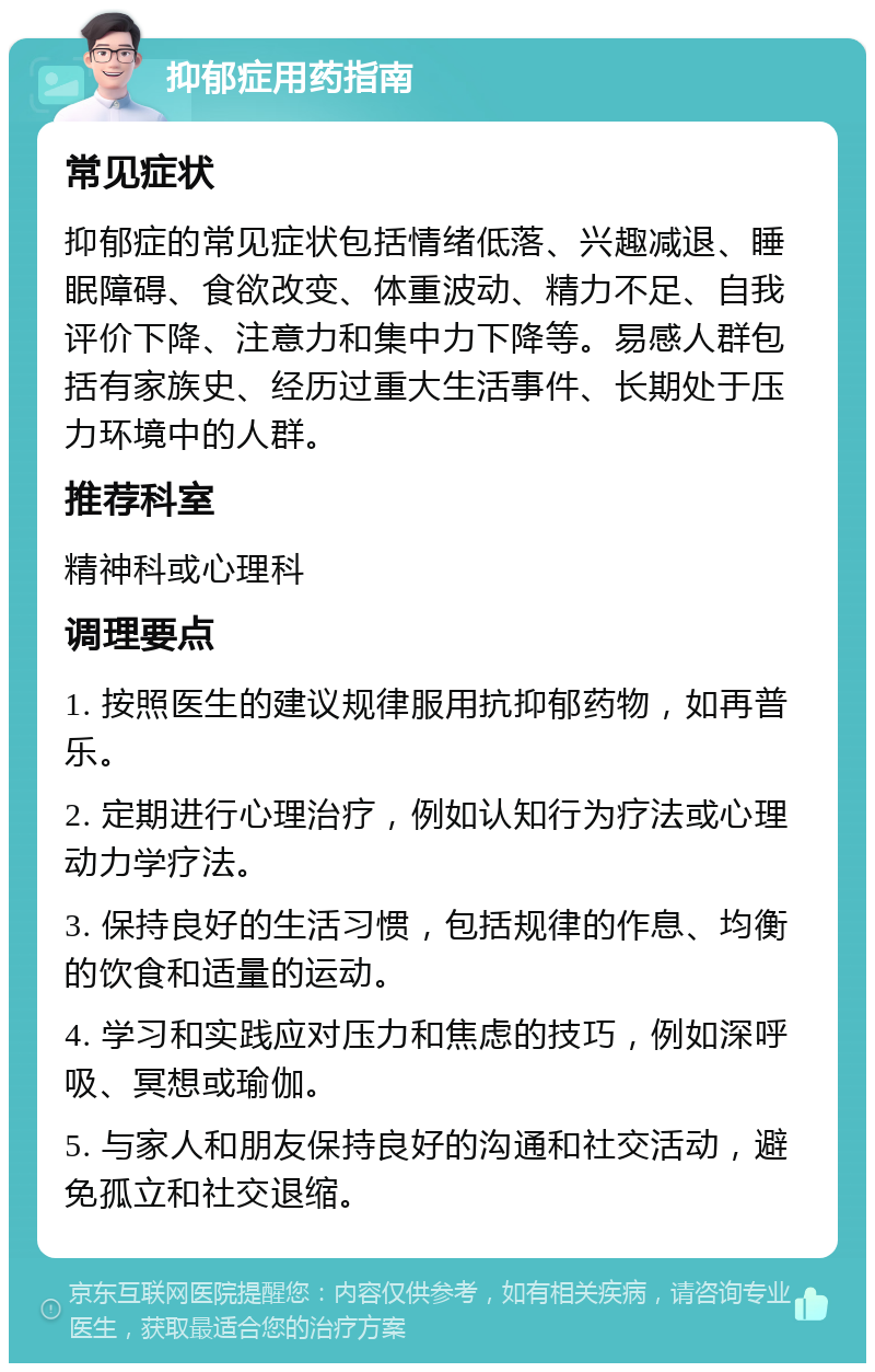 抑郁症用药指南 常见症状 抑郁症的常见症状包括情绪低落、兴趣减退、睡眠障碍、食欲改变、体重波动、精力不足、自我评价下降、注意力和集中力下降等。易感人群包括有家族史、经历过重大生活事件、长期处于压力环境中的人群。 推荐科室 精神科或心理科 调理要点 1. 按照医生的建议规律服用抗抑郁药物，如再普乐。 2. 定期进行心理治疗，例如认知行为疗法或心理动力学疗法。 3. 保持良好的生活习惯，包括规律的作息、均衡的饮食和适量的运动。 4. 学习和实践应对压力和焦虑的技巧，例如深呼吸、冥想或瑜伽。 5. 与家人和朋友保持良好的沟通和社交活动，避免孤立和社交退缩。