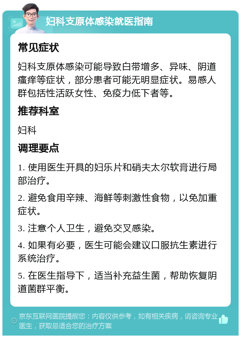 妇科支原体感染就医指南 常见症状 妇科支原体感染可能导致白带增多、异味、阴道瘙痒等症状，部分患者可能无明显症状。易感人群包括性活跃女性、免疫力低下者等。 推荐科室 妇科 调理要点 1. 使用医生开具的妇乐片和硝夫太尔软膏进行局部治疗。 2. 避免食用辛辣、海鲜等刺激性食物，以免加重症状。 3. 注意个人卫生，避免交叉感染。 4. 如果有必要，医生可能会建议口服抗生素进行系统治疗。 5. 在医生指导下，适当补充益生菌，帮助恢复阴道菌群平衡。