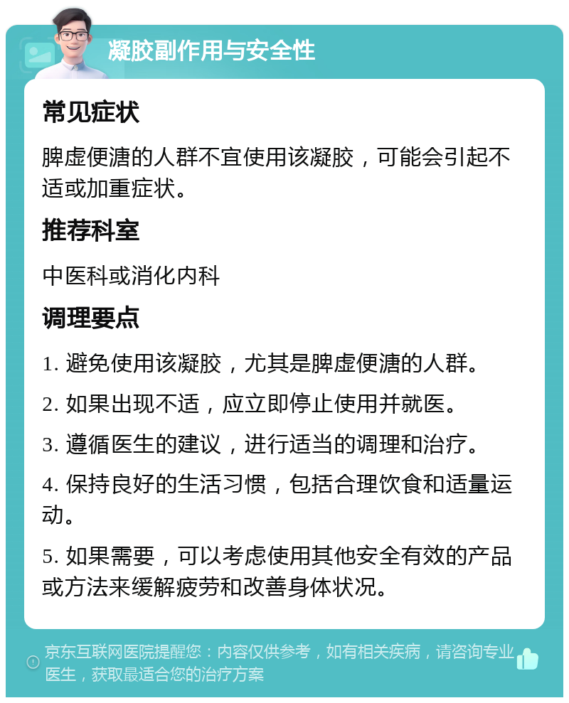 凝胶副作用与安全性 常见症状 脾虚便溏的人群不宜使用该凝胶，可能会引起不适或加重症状。 推荐科室 中医科或消化内科 调理要点 1. 避免使用该凝胶，尤其是脾虚便溏的人群。 2. 如果出现不适，应立即停止使用并就医。 3. 遵循医生的建议，进行适当的调理和治疗。 4. 保持良好的生活习惯，包括合理饮食和适量运动。 5. 如果需要，可以考虑使用其他安全有效的产品或方法来缓解疲劳和改善身体状况。