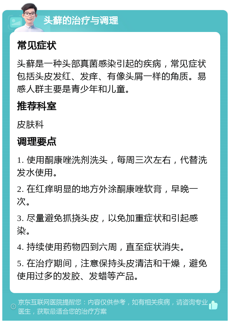 头藓的治疗与调理 常见症状 头藓是一种头部真菌感染引起的疾病，常见症状包括头皮发红、发痒、有像头屑一样的角质。易感人群主要是青少年和儿童。 推荐科室 皮肤科 调理要点 1. 使用酮康唑洗剂洗头，每周三次左右，代替洗发水使用。 2. 在红痒明显的地方外涂酮康唑软膏，早晚一次。 3. 尽量避免抓挠头皮，以免加重症状和引起感染。 4. 持续使用药物四到六周，直至症状消失。 5. 在治疗期间，注意保持头皮清洁和干燥，避免使用过多的发胶、发蜡等产品。