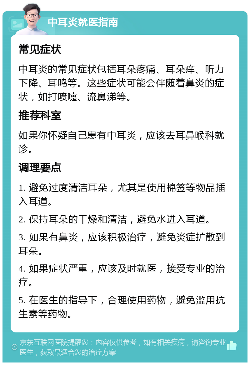 中耳炎就医指南 常见症状 中耳炎的常见症状包括耳朵疼痛、耳朵痒、听力下降、耳鸣等。这些症状可能会伴随着鼻炎的症状，如打喷嚏、流鼻涕等。 推荐科室 如果你怀疑自己患有中耳炎，应该去耳鼻喉科就诊。 调理要点 1. 避免过度清洁耳朵，尤其是使用棉签等物品插入耳道。 2. 保持耳朵的干燥和清洁，避免水进入耳道。 3. 如果有鼻炎，应该积极治疗，避免炎症扩散到耳朵。 4. 如果症状严重，应该及时就医，接受专业的治疗。 5. 在医生的指导下，合理使用药物，避免滥用抗生素等药物。