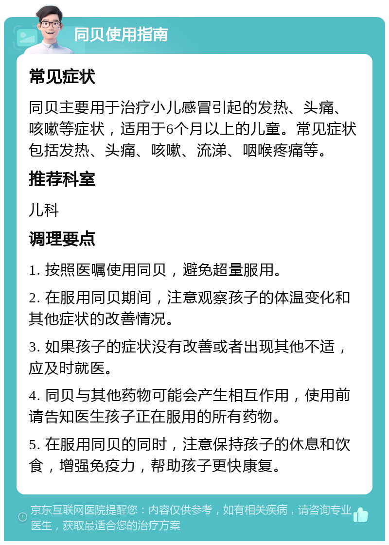 同贝使用指南 常见症状 同贝主要用于治疗小儿感冒引起的发热、头痛、咳嗽等症状，适用于6个月以上的儿童。常见症状包括发热、头痛、咳嗽、流涕、咽喉疼痛等。 推荐科室 儿科 调理要点 1. 按照医嘱使用同贝，避免超量服用。 2. 在服用同贝期间，注意观察孩子的体温变化和其他症状的改善情况。 3. 如果孩子的症状没有改善或者出现其他不适，应及时就医。 4. 同贝与其他药物可能会产生相互作用，使用前请告知医生孩子正在服用的所有药物。 5. 在服用同贝的同时，注意保持孩子的休息和饮食，增强免疫力，帮助孩子更快康复。