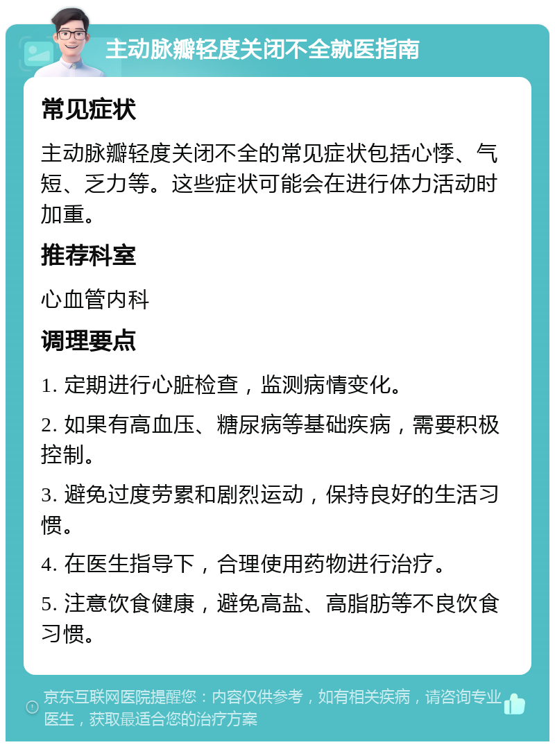 主动脉瓣轻度关闭不全就医指南 常见症状 主动脉瓣轻度关闭不全的常见症状包括心悸、气短、乏力等。这些症状可能会在进行体力活动时加重。 推荐科室 心血管内科 调理要点 1. 定期进行心脏检查，监测病情变化。 2. 如果有高血压、糖尿病等基础疾病，需要积极控制。 3. 避免过度劳累和剧烈运动，保持良好的生活习惯。 4. 在医生指导下，合理使用药物进行治疗。 5. 注意饮食健康，避免高盐、高脂肪等不良饮食习惯。