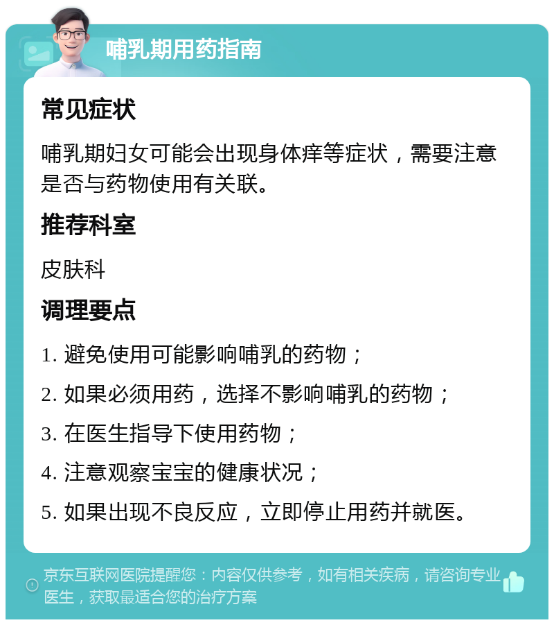 哺乳期用药指南 常见症状 哺乳期妇女可能会出现身体痒等症状，需要注意是否与药物使用有关联。 推荐科室 皮肤科 调理要点 1. 避免使用可能影响哺乳的药物； 2. 如果必须用药，选择不影响哺乳的药物； 3. 在医生指导下使用药物； 4. 注意观察宝宝的健康状况； 5. 如果出现不良反应，立即停止用药并就医。