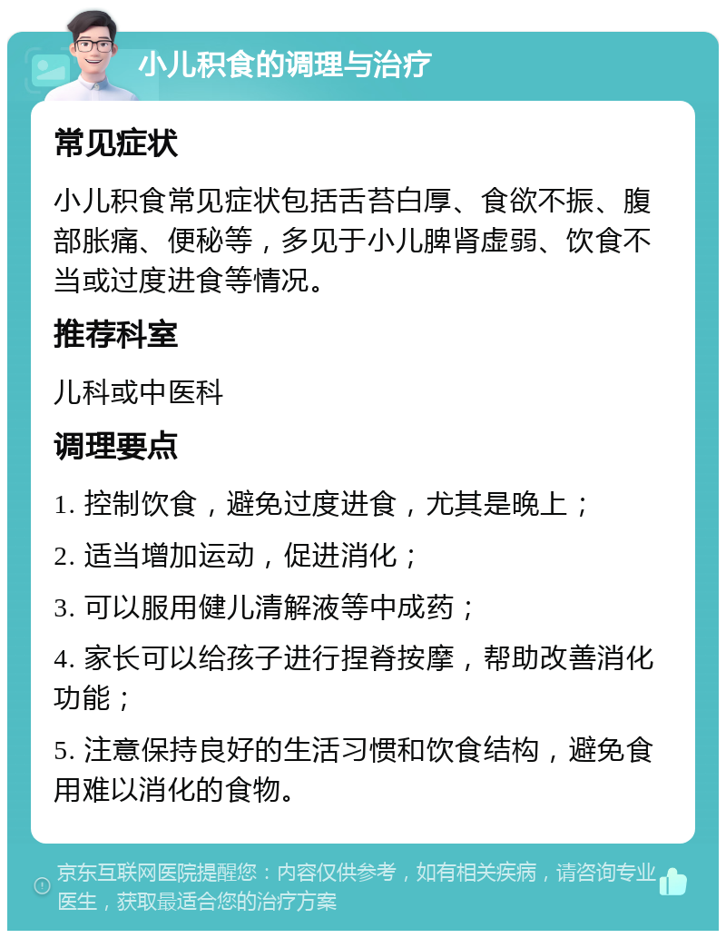 小儿积食的调理与治疗 常见症状 小儿积食常见症状包括舌苔白厚、食欲不振、腹部胀痛、便秘等，多见于小儿脾肾虚弱、饮食不当或过度进食等情况。 推荐科室 儿科或中医科 调理要点 1. 控制饮食，避免过度进食，尤其是晚上； 2. 适当增加运动，促进消化； 3. 可以服用健儿清解液等中成药； 4. 家长可以给孩子进行捏脊按摩，帮助改善消化功能； 5. 注意保持良好的生活习惯和饮食结构，避免食用难以消化的食物。