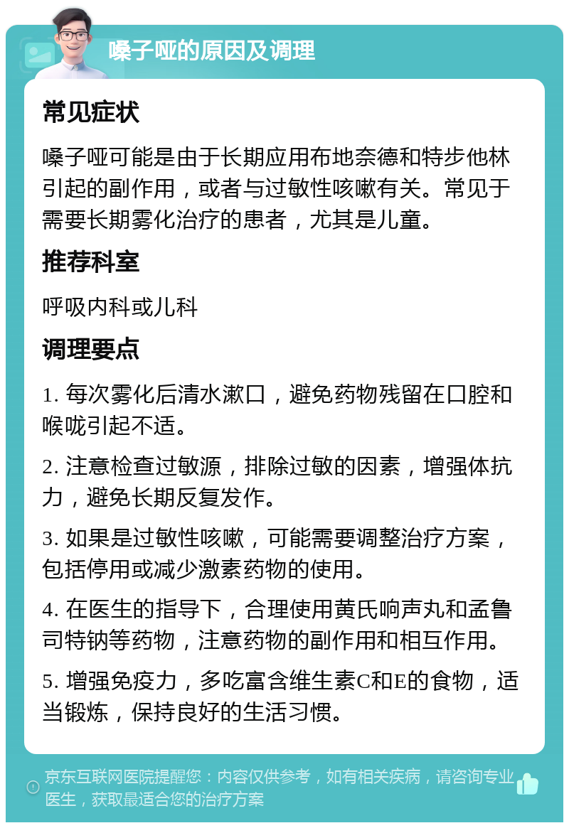 嗓子哑的原因及调理 常见症状 嗓子哑可能是由于长期应用布地奈德和特步他林引起的副作用，或者与过敏性咳嗽有关。常见于需要长期雾化治疗的患者，尤其是儿童。 推荐科室 呼吸内科或儿科 调理要点 1. 每次雾化后清水漱口，避免药物残留在口腔和喉咙引起不适。 2. 注意检查过敏源，排除过敏的因素，增强体抗力，避免长期反复发作。 3. 如果是过敏性咳嗽，可能需要调整治疗方案，包括停用或减少激素药物的使用。 4. 在医生的指导下，合理使用黄氏响声丸和孟鲁司特钠等药物，注意药物的副作用和相互作用。 5. 增强免疫力，多吃富含维生素C和E的食物，适当锻炼，保持良好的生活习惯。