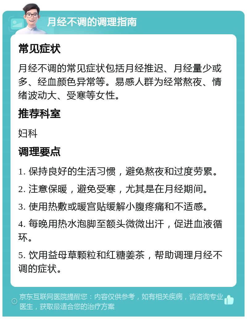 月经不调的调理指南 常见症状 月经不调的常见症状包括月经推迟、月经量少或多、经血颜色异常等。易感人群为经常熬夜、情绪波动大、受寒等女性。 推荐科室 妇科 调理要点 1. 保持良好的生活习惯，避免熬夜和过度劳累。 2. 注意保暖，避免受寒，尤其是在月经期间。 3. 使用热敷或暖宫贴缓解小腹疼痛和不适感。 4. 每晚用热水泡脚至额头微微出汗，促进血液循环。 5. 饮用益母草颗粒和红糖姜茶，帮助调理月经不调的症状。