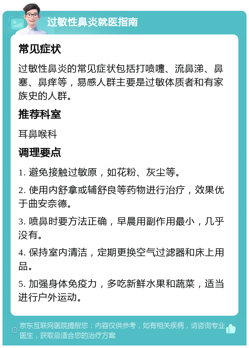 过敏性鼻炎就医指南 常见症状 过敏性鼻炎的常见症状包括打喷嚏、流鼻涕、鼻塞、鼻痒等，易感人群主要是过敏体质者和有家族史的人群。 推荐科室 耳鼻喉科 调理要点 1. 避免接触过敏原，如花粉、灰尘等。 2. 使用内舒拿或辅舒良等药物进行治疗，效果优于曲安奈德。 3. 喷鼻时要方法正确，早晨用副作用最小，几乎没有。 4. 保持室内清洁，定期更换空气过滤器和床上用品。 5. 加强身体免疫力，多吃新鲜水果和蔬菜，适当进行户外运动。