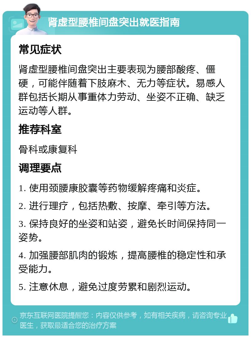 肾虚型腰椎间盘突出就医指南 常见症状 肾虚型腰椎间盘突出主要表现为腰部酸疼、僵硬，可能伴随着下肢麻木、无力等症状。易感人群包括长期从事重体力劳动、坐姿不正确、缺乏运动等人群。 推荐科室 骨科或康复科 调理要点 1. 使用颈腰康胶囊等药物缓解疼痛和炎症。 2. 进行理疗，包括热敷、按摩、牵引等方法。 3. 保持良好的坐姿和站姿，避免长时间保持同一姿势。 4. 加强腰部肌肉的锻炼，提高腰椎的稳定性和承受能力。 5. 注意休息，避免过度劳累和剧烈运动。