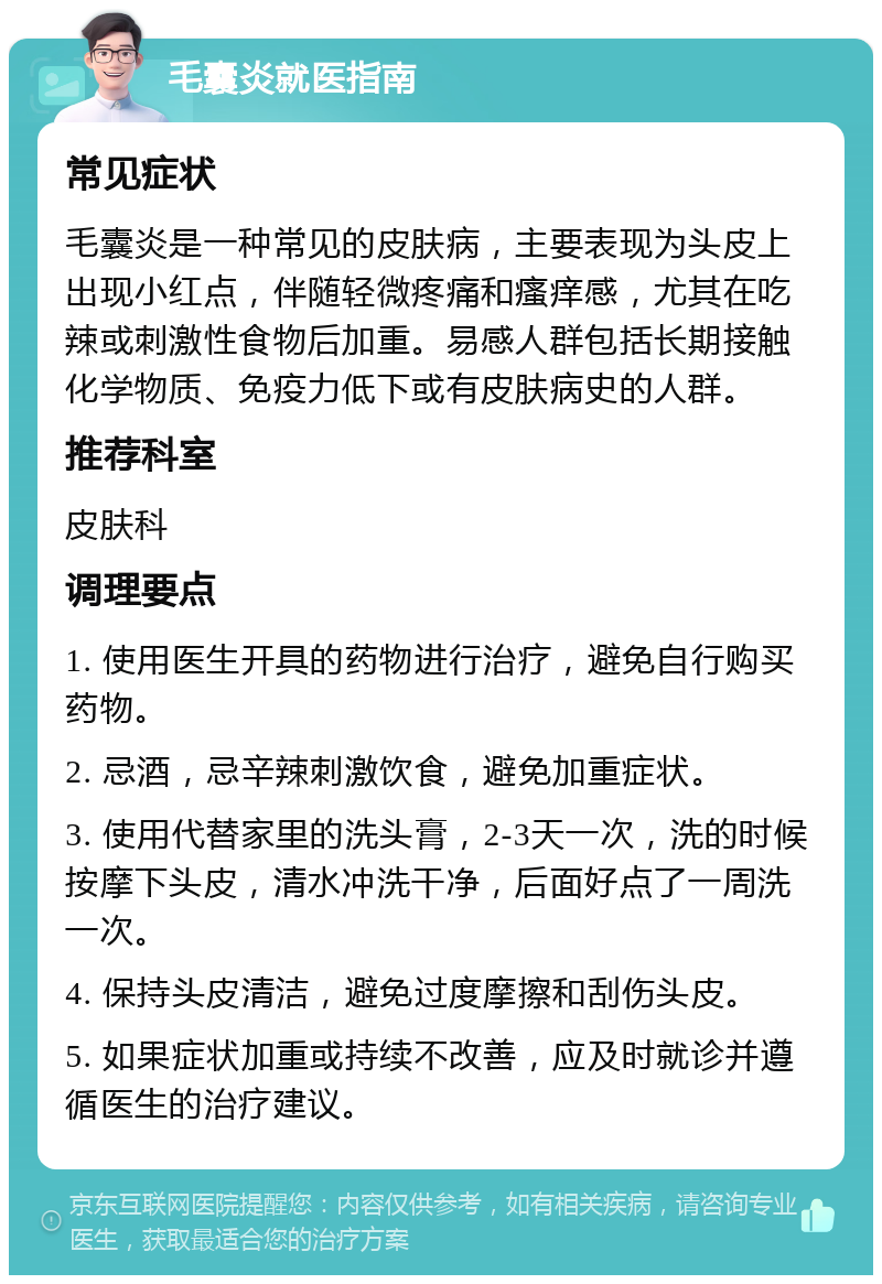 毛囊炎就医指南 常见症状 毛囊炎是一种常见的皮肤病，主要表现为头皮上出现小红点，伴随轻微疼痛和瘙痒感，尤其在吃辣或刺激性食物后加重。易感人群包括长期接触化学物质、免疫力低下或有皮肤病史的人群。 推荐科室 皮肤科 调理要点 1. 使用医生开具的药物进行治疗，避免自行购买药物。 2. 忌酒，忌辛辣刺激饮食，避免加重症状。 3. 使用代替家里的洗头膏，2-3天一次，洗的时候按摩下头皮，清水冲洗干净，后面好点了一周洗一次。 4. 保持头皮清洁，避免过度摩擦和刮伤头皮。 5. 如果症状加重或持续不改善，应及时就诊并遵循医生的治疗建议。