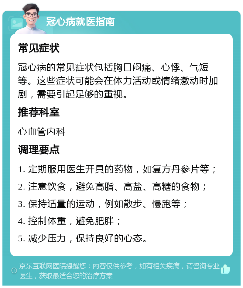 冠心病就医指南 常见症状 冠心病的常见症状包括胸口闷痛、心悸、气短等。这些症状可能会在体力活动或情绪激动时加剧，需要引起足够的重视。 推荐科室 心血管内科 调理要点 1. 定期服用医生开具的药物，如复方丹参片等； 2. 注意饮食，避免高脂、高盐、高糖的食物； 3. 保持适量的运动，例如散步、慢跑等； 4. 控制体重，避免肥胖； 5. 减少压力，保持良好的心态。