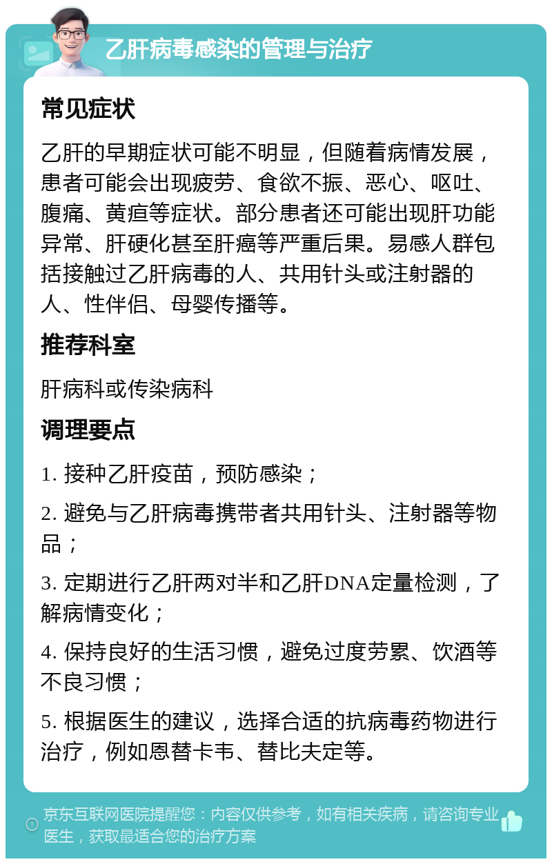 乙肝病毒感染的管理与治疗 常见症状 乙肝的早期症状可能不明显，但随着病情发展，患者可能会出现疲劳、食欲不振、恶心、呕吐、腹痛、黄疸等症状。部分患者还可能出现肝功能异常、肝硬化甚至肝癌等严重后果。易感人群包括接触过乙肝病毒的人、共用针头或注射器的人、性伴侣、母婴传播等。 推荐科室 肝病科或传染病科 调理要点 1. 接种乙肝疫苗，预防感染； 2. 避免与乙肝病毒携带者共用针头、注射器等物品； 3. 定期进行乙肝两对半和乙肝DNA定量检测，了解病情变化； 4. 保持良好的生活习惯，避免过度劳累、饮酒等不良习惯； 5. 根据医生的建议，选择合适的抗病毒药物进行治疗，例如恩替卡韦、替比夫定等。