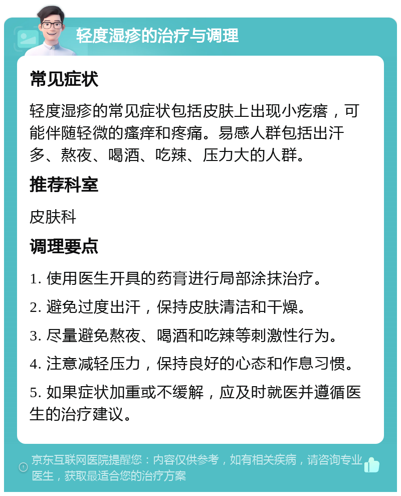 轻度湿疹的治疗与调理 常见症状 轻度湿疹的常见症状包括皮肤上出现小疙瘩，可能伴随轻微的瘙痒和疼痛。易感人群包括出汗多、熬夜、喝酒、吃辣、压力大的人群。 推荐科室 皮肤科 调理要点 1. 使用医生开具的药膏进行局部涂抹治疗。 2. 避免过度出汗，保持皮肤清洁和干燥。 3. 尽量避免熬夜、喝酒和吃辣等刺激性行为。 4. 注意减轻压力，保持良好的心态和作息习惯。 5. 如果症状加重或不缓解，应及时就医并遵循医生的治疗建议。