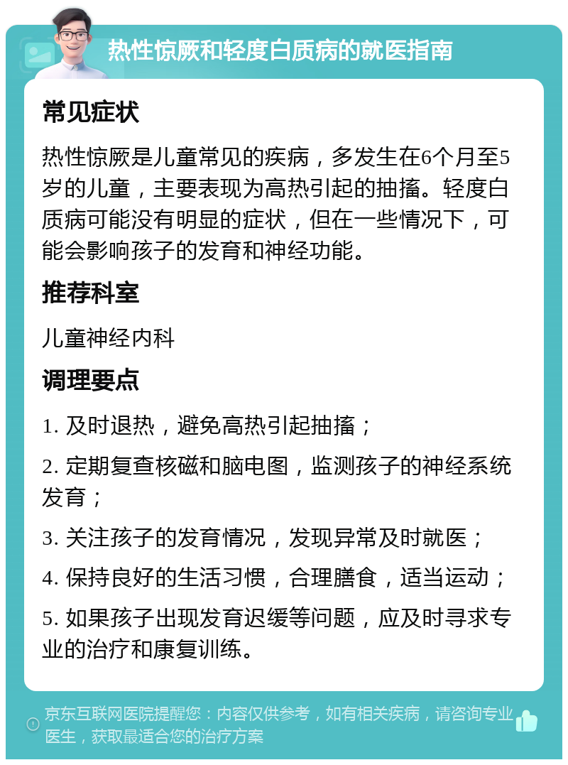 热性惊厥和轻度白质病的就医指南 常见症状 热性惊厥是儿童常见的疾病，多发生在6个月至5岁的儿童，主要表现为高热引起的抽搐。轻度白质病可能没有明显的症状，但在一些情况下，可能会影响孩子的发育和神经功能。 推荐科室 儿童神经内科 调理要点 1. 及时退热，避免高热引起抽搐； 2. 定期复查核磁和脑电图，监测孩子的神经系统发育； 3. 关注孩子的发育情况，发现异常及时就医； 4. 保持良好的生活习惯，合理膳食，适当运动； 5. 如果孩子出现发育迟缓等问题，应及时寻求专业的治疗和康复训练。