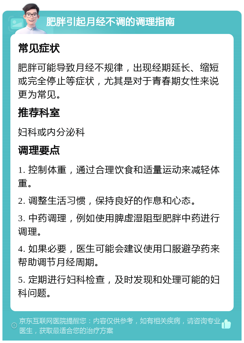 肥胖引起月经不调的调理指南 常见症状 肥胖可能导致月经不规律，出现经期延长、缩短或完全停止等症状，尤其是对于青春期女性来说更为常见。 推荐科室 妇科或内分泌科 调理要点 1. 控制体重，通过合理饮食和适量运动来减轻体重。 2. 调整生活习惯，保持良好的作息和心态。 3. 中药调理，例如使用脾虚湿阻型肥胖中药进行调理。 4. 如果必要，医生可能会建议使用口服避孕药来帮助调节月经周期。 5. 定期进行妇科检查，及时发现和处理可能的妇科问题。