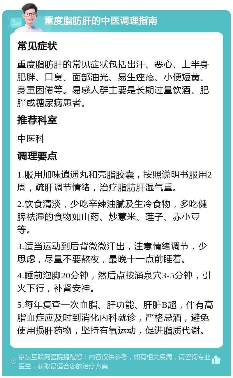 重度脂肪肝的中医调理指南 常见症状 重度脂肪肝的常见症状包括出汗、恶心、上半身肥胖、口臭、面部油光、易生痤疮、小便短黄、身重困倦等。易感人群主要是长期过量饮酒、肥胖或糖尿病患者。 推荐科室 中医科 调理要点 1.服用加味逍遥丸和壳脂胶囊，按照说明书服用2周，疏肝调节情绪，治疗脂肪肝湿气重。 2.饮食清淡，少吃辛辣油腻及生冷食物，多吃健脾祛湿的食物如山药、炒薏米、莲子、赤小豆等。 3.适当运动到后背微微汗出，注意情绪调节，少思虑，尽量不要熬夜，最晚十一点前睡着。 4.睡前泡脚20分钟，然后点按涌泉穴3-5分钟，引火下行，补肾安神。 5.每年复查一次血脂、肝功能、肝脏B超，伴有高脂血症应及时到消化内科就诊，严格忌酒，避免使用损肝药物，坚持有氧运动，促进脂质代谢。