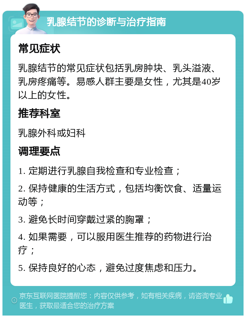 乳腺结节的诊断与治疗指南 常见症状 乳腺结节的常见症状包括乳房肿块、乳头溢液、乳房疼痛等。易感人群主要是女性，尤其是40岁以上的女性。 推荐科室 乳腺外科或妇科 调理要点 1. 定期进行乳腺自我检查和专业检查； 2. 保持健康的生活方式，包括均衡饮食、适量运动等； 3. 避免长时间穿戴过紧的胸罩； 4. 如果需要，可以服用医生推荐的药物进行治疗； 5. 保持良好的心态，避免过度焦虑和压力。