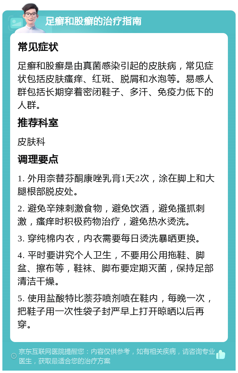 足癣和股癣的治疗指南 常见症状 足癣和股癣是由真菌感染引起的皮肤病，常见症状包括皮肤瘙痒、红斑、脱屑和水泡等。易感人群包括长期穿着密闭鞋子、多汗、免疫力低下的人群。 推荐科室 皮肤科 调理要点 1. 外用奈替芬酮康唑乳膏1天2次，涂在脚上和大腿根部脱皮处。 2. 避免辛辣刺激食物，避免饮酒，避免搔抓刺激，瘙痒时积极药物治疗，避免热水烫洗。 3. 穿纯棉内衣，内衣需要每日烫洗暴晒更换。 4. 平时要讲究个人卫生，不要用公用拖鞋、脚盆、擦布等，鞋袜、脚布要定期灭菌，保持足部清洁干燥。 5. 使用盐酸特比萘芬喷剂喷在鞋内，每晚一次，把鞋子用一次性袋子封严早上打开晾晒以后再穿。