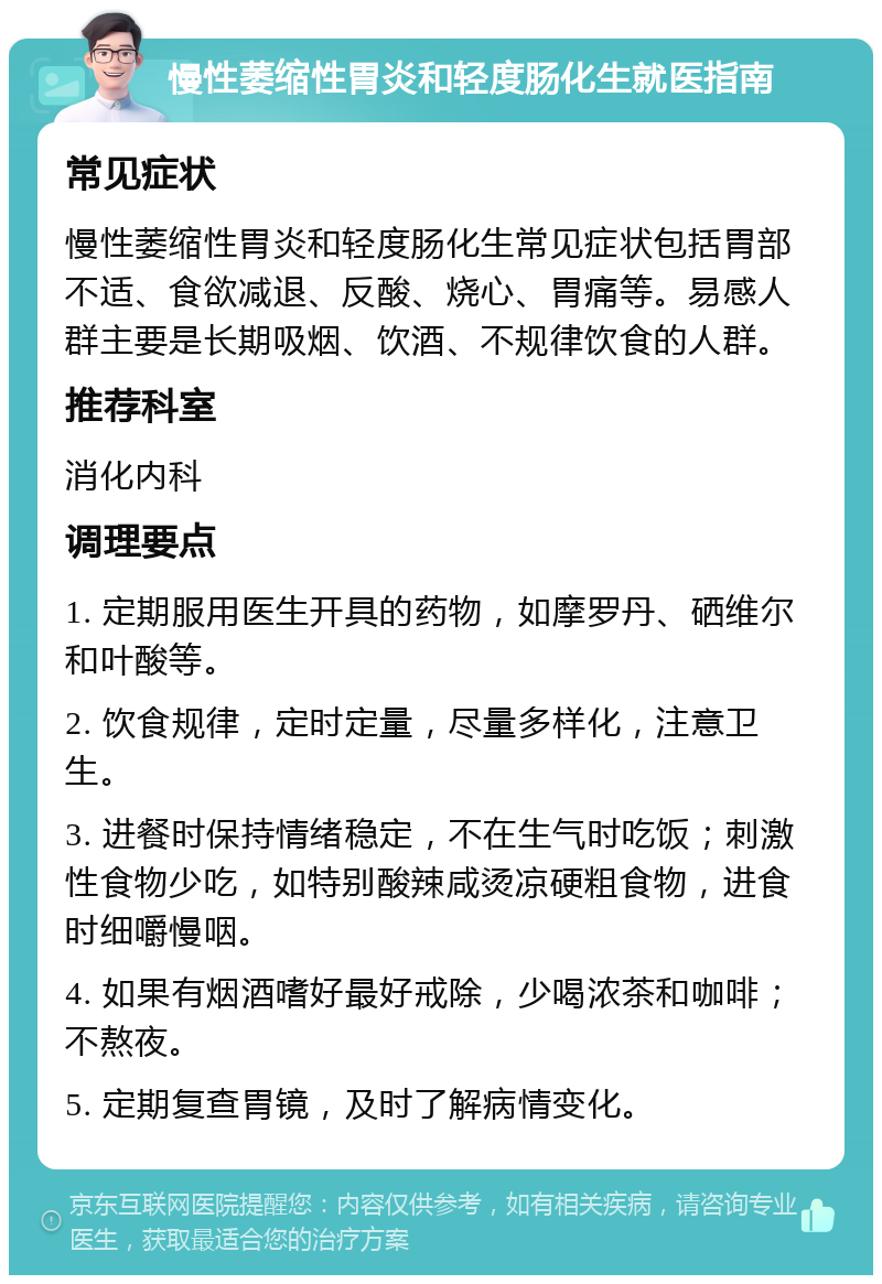 慢性萎缩性胃炎和轻度肠化生就医指南 常见症状 慢性萎缩性胃炎和轻度肠化生常见症状包括胃部不适、食欲减退、反酸、烧心、胃痛等。易感人群主要是长期吸烟、饮酒、不规律饮食的人群。 推荐科室 消化内科 调理要点 1. 定期服用医生开具的药物，如摩罗丹、硒维尔和叶酸等。 2. 饮食规律，定时定量，尽量多样化，注意卫生。 3. 进餐时保持情绪稳定，不在生气时吃饭；刺激性食物少吃，如特别酸辣咸烫凉硬粗食物，进食时细嚼慢咽。 4. 如果有烟酒嗜好最好戒除，少喝浓茶和咖啡；不熬夜。 5. 定期复查胃镜，及时了解病情变化。