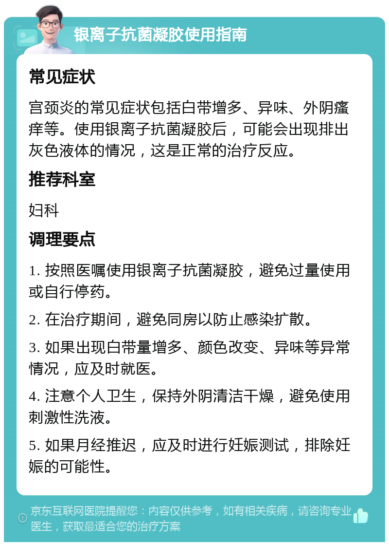 银离子抗菌凝胶使用指南 常见症状 宫颈炎的常见症状包括白带增多、异味、外阴瘙痒等。使用银离子抗菌凝胶后，可能会出现排出灰色液体的情况，这是正常的治疗反应。 推荐科室 妇科 调理要点 1. 按照医嘱使用银离子抗菌凝胶，避免过量使用或自行停药。 2. 在治疗期间，避免同房以防止感染扩散。 3. 如果出现白带量增多、颜色改变、异味等异常情况，应及时就医。 4. 注意个人卫生，保持外阴清洁干燥，避免使用刺激性洗液。 5. 如果月经推迟，应及时进行妊娠测试，排除妊娠的可能性。