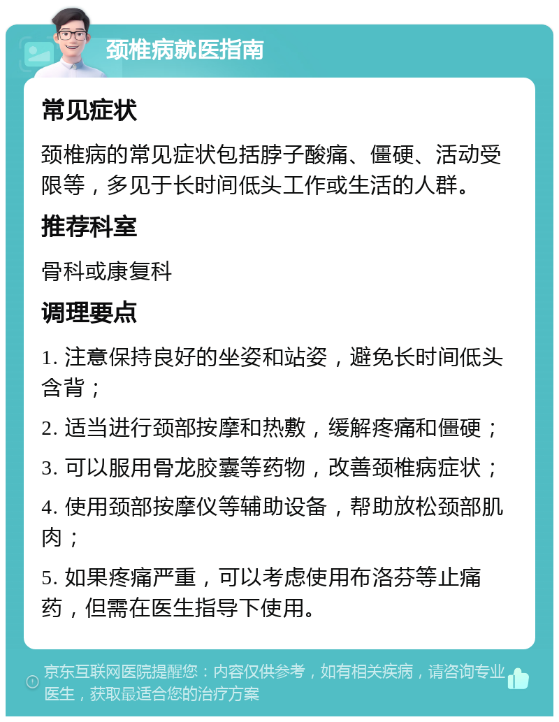 颈椎病就医指南 常见症状 颈椎病的常见症状包括脖子酸痛、僵硬、活动受限等，多见于长时间低头工作或生活的人群。 推荐科室 骨科或康复科 调理要点 1. 注意保持良好的坐姿和站姿，避免长时间低头含背； 2. 适当进行颈部按摩和热敷，缓解疼痛和僵硬； 3. 可以服用骨龙胶囊等药物，改善颈椎病症状； 4. 使用颈部按摩仪等辅助设备，帮助放松颈部肌肉； 5. 如果疼痛严重，可以考虑使用布洛芬等止痛药，但需在医生指导下使用。