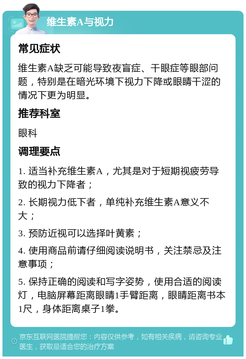 维生素A与视力 常见症状 维生素A缺乏可能导致夜盲症、干眼症等眼部问题，特别是在暗光环境下视力下降或眼睛干涩的情况下更为明显。 推荐科室 眼科 调理要点 1. 适当补充维生素A，尤其是对于短期视疲劳导致的视力下降者； 2. 长期视力低下者，单纯补充维生素A意义不大； 3. 预防近视可以选择叶黄素； 4. 使用商品前请仔细阅读说明书，关注禁忌及注意事项； 5. 保持正确的阅读和写字姿势，使用合适的阅读灯，电脑屏幕距离眼睛1手臂距离，眼睛距离书本1尺，身体距离桌子1拳。