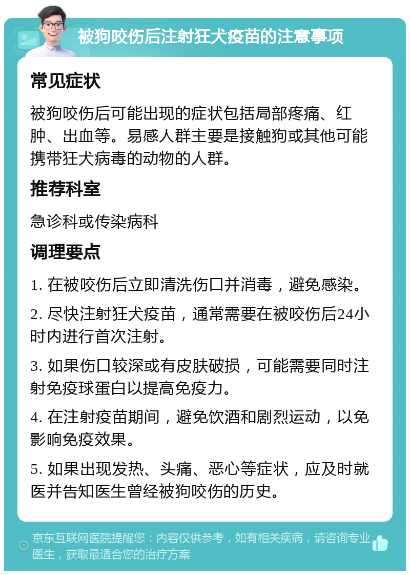 被狗咬伤后注射狂犬疫苗的注意事项 常见症状 被狗咬伤后可能出现的症状包括局部疼痛、红肿、出血等。易感人群主要是接触狗或其他可能携带狂犬病毒的动物的人群。 推荐科室 急诊科或传染病科 调理要点 1. 在被咬伤后立即清洗伤口并消毒，避免感染。 2. 尽快注射狂犬疫苗，通常需要在被咬伤后24小时内进行首次注射。 3. 如果伤口较深或有皮肤破损，可能需要同时注射免疫球蛋白以提高免疫力。 4. 在注射疫苗期间，避免饮酒和剧烈运动，以免影响免疫效果。 5. 如果出现发热、头痛、恶心等症状，应及时就医并告知医生曾经被狗咬伤的历史。