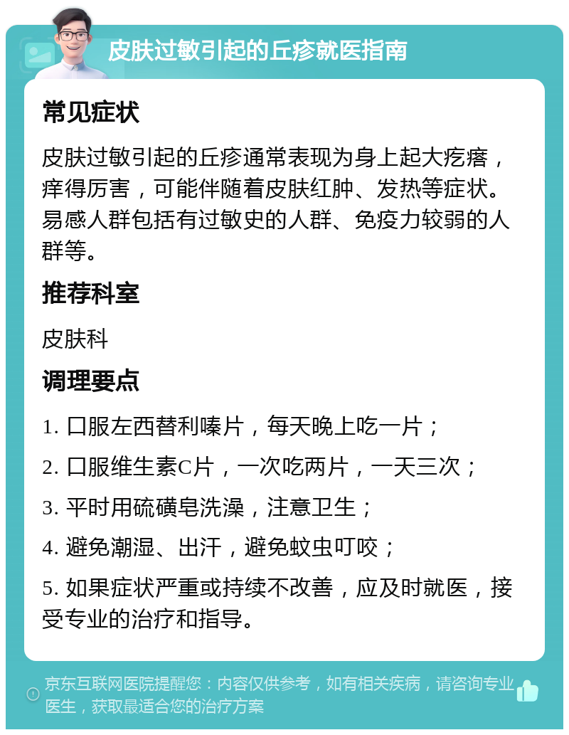 皮肤过敏引起的丘疹就医指南 常见症状 皮肤过敏引起的丘疹通常表现为身上起大疙瘩，痒得厉害，可能伴随着皮肤红肿、发热等症状。易感人群包括有过敏史的人群、免疫力较弱的人群等。 推荐科室 皮肤科 调理要点 1. 口服左西替利嗪片，每天晚上吃一片； 2. 口服维生素C片，一次吃两片，一天三次； 3. 平时用硫磺皂洗澡，注意卫生； 4. 避免潮湿、出汗，避免蚊虫叮咬； 5. 如果症状严重或持续不改善，应及时就医，接受专业的治疗和指导。