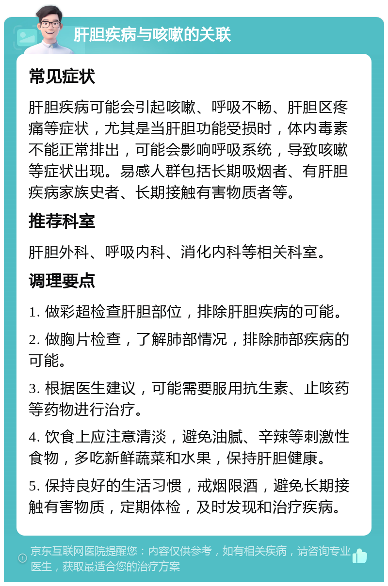 肝胆疾病与咳嗽的关联 常见症状 肝胆疾病可能会引起咳嗽、呼吸不畅、肝胆区疼痛等症状，尤其是当肝胆功能受损时，体内毒素不能正常排出，可能会影响呼吸系统，导致咳嗽等症状出现。易感人群包括长期吸烟者、有肝胆疾病家族史者、长期接触有害物质者等。 推荐科室 肝胆外科、呼吸内科、消化内科等相关科室。 调理要点 1. 做彩超检查肝胆部位，排除肝胆疾病的可能。 2. 做胸片检查，了解肺部情况，排除肺部疾病的可能。 3. 根据医生建议，可能需要服用抗生素、止咳药等药物进行治疗。 4. 饮食上应注意清淡，避免油腻、辛辣等刺激性食物，多吃新鲜蔬菜和水果，保持肝胆健康。 5. 保持良好的生活习惯，戒烟限酒，避免长期接触有害物质，定期体检，及时发现和治疗疾病。