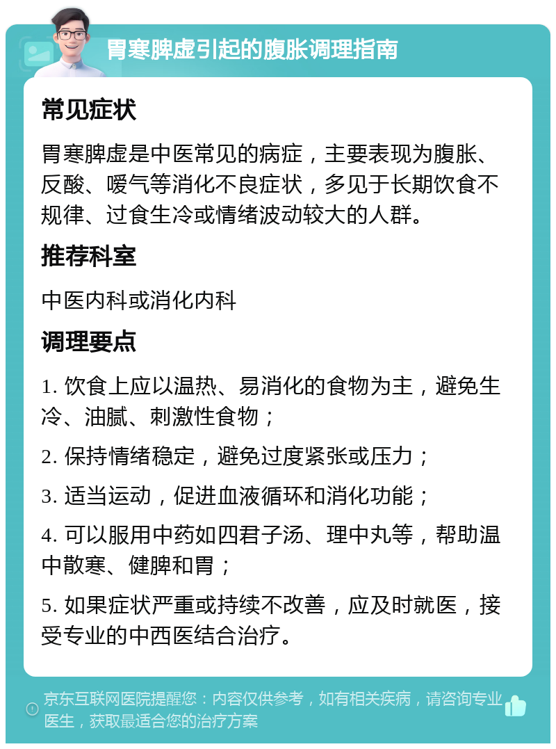 胃寒脾虚引起的腹胀调理指南 常见症状 胃寒脾虚是中医常见的病症，主要表现为腹胀、反酸、嗳气等消化不良症状，多见于长期饮食不规律、过食生冷或情绪波动较大的人群。 推荐科室 中医内科或消化内科 调理要点 1. 饮食上应以温热、易消化的食物为主，避免生冷、油腻、刺激性食物； 2. 保持情绪稳定，避免过度紧张或压力； 3. 适当运动，促进血液循环和消化功能； 4. 可以服用中药如四君子汤、理中丸等，帮助温中散寒、健脾和胃； 5. 如果症状严重或持续不改善，应及时就医，接受专业的中西医结合治疗。