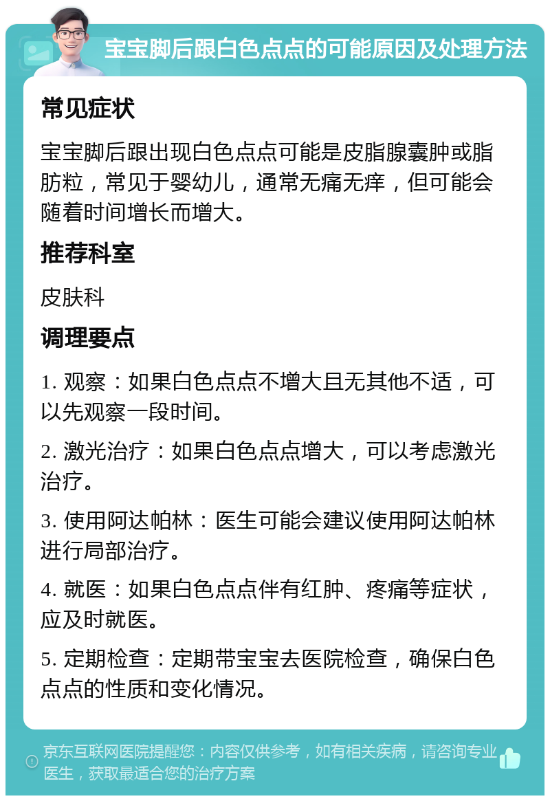 宝宝脚后跟白色点点的可能原因及处理方法 常见症状 宝宝脚后跟出现白色点点可能是皮脂腺囊肿或脂肪粒，常见于婴幼儿，通常无痛无痒，但可能会随着时间增长而增大。 推荐科室 皮肤科 调理要点 1. 观察：如果白色点点不增大且无其他不适，可以先观察一段时间。 2. 激光治疗：如果白色点点增大，可以考虑激光治疗。 3. 使用阿达帕林：医生可能会建议使用阿达帕林进行局部治疗。 4. 就医：如果白色点点伴有红肿、疼痛等症状，应及时就医。 5. 定期检查：定期带宝宝去医院检查，确保白色点点的性质和变化情况。