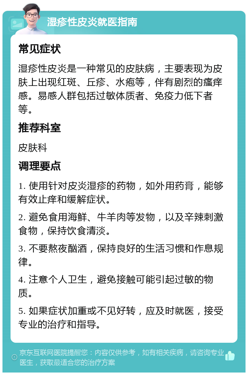 湿疹性皮炎就医指南 常见症状 湿疹性皮炎是一种常见的皮肤病，主要表现为皮肤上出现红斑、丘疹、水疱等，伴有剧烈的瘙痒感。易感人群包括过敏体质者、免疫力低下者等。 推荐科室 皮肤科 调理要点 1. 使用针对皮炎湿疹的药物，如外用药膏，能够有效止痒和缓解症状。 2. 避免食用海鲜、牛羊肉等发物，以及辛辣刺激食物，保持饮食清淡。 3. 不要熬夜酗酒，保持良好的生活习惯和作息规律。 4. 注意个人卫生，避免接触可能引起过敏的物质。 5. 如果症状加重或不见好转，应及时就医，接受专业的治疗和指导。