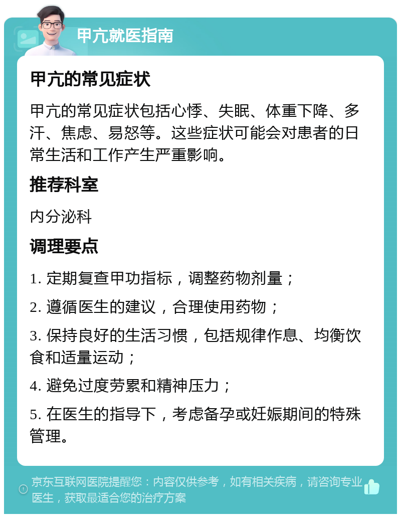 甲亢就医指南 甲亢的常见症状 甲亢的常见症状包括心悸、失眠、体重下降、多汗、焦虑、易怒等。这些症状可能会对患者的日常生活和工作产生严重影响。 推荐科室 内分泌科 调理要点 1. 定期复查甲功指标，调整药物剂量； 2. 遵循医生的建议，合理使用药物； 3. 保持良好的生活习惯，包括规律作息、均衡饮食和适量运动； 4. 避免过度劳累和精神压力； 5. 在医生的指导下，考虑备孕或妊娠期间的特殊管理。