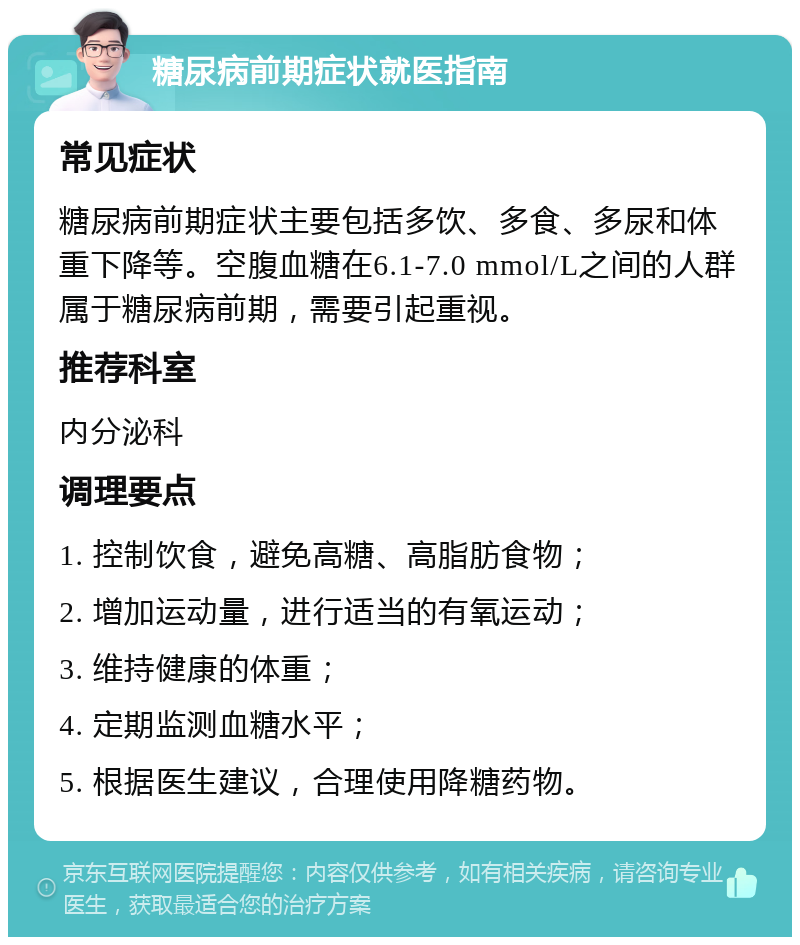 糖尿病前期症状就医指南 常见症状 糖尿病前期症状主要包括多饮、多食、多尿和体重下降等。空腹血糖在6.1-7.0 mmol/L之间的人群属于糖尿病前期，需要引起重视。 推荐科室 内分泌科 调理要点 1. 控制饮食，避免高糖、高脂肪食物； 2. 增加运动量，进行适当的有氧运动； 3. 维持健康的体重； 4. 定期监测血糖水平； 5. 根据医生建议，合理使用降糖药物。