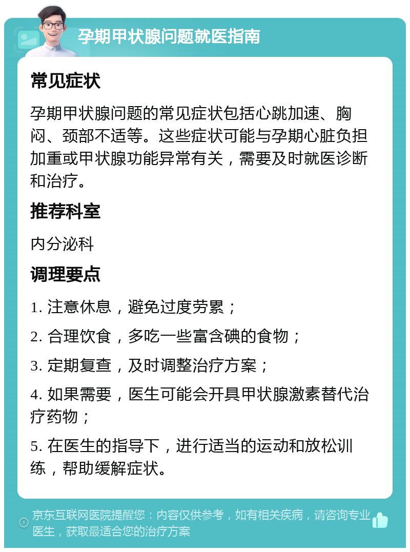 孕期甲状腺问题就医指南 常见症状 孕期甲状腺问题的常见症状包括心跳加速、胸闷、颈部不适等。这些症状可能与孕期心脏负担加重或甲状腺功能异常有关，需要及时就医诊断和治疗。 推荐科室 内分泌科 调理要点 1. 注意休息，避免过度劳累； 2. 合理饮食，多吃一些富含碘的食物； 3. 定期复查，及时调整治疗方案； 4. 如果需要，医生可能会开具甲状腺激素替代治疗药物； 5. 在医生的指导下，进行适当的运动和放松训练，帮助缓解症状。