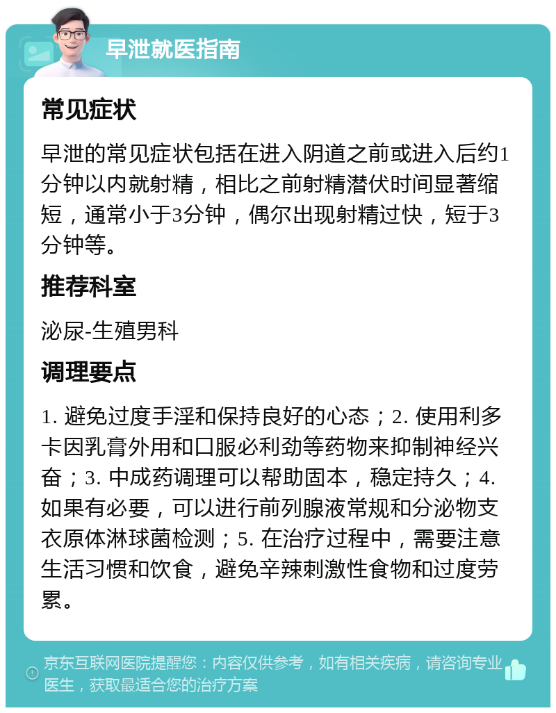 早泄就医指南 常见症状 早泄的常见症状包括在进入阴道之前或进入后约1分钟以内就射精，相比之前射精潜伏时间显著缩短，通常小于3分钟，偶尔出现射精过快，短于3分钟等。 推荐科室 泌尿-生殖男科 调理要点 1. 避免过度手淫和保持良好的心态；2. 使用利多卡因乳膏外用和口服必利劲等药物来抑制神经兴奋；3. 中成药调理可以帮助固本，稳定持久；4. 如果有必要，可以进行前列腺液常规和分泌物支衣原体淋球菌检测；5. 在治疗过程中，需要注意生活习惯和饮食，避免辛辣刺激性食物和过度劳累。