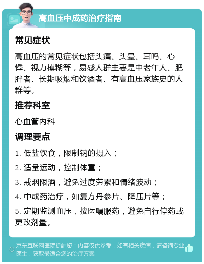 高血压中成药治疗指南 常见症状 高血压的常见症状包括头痛、头晕、耳鸣、心悸、视力模糊等，易感人群主要是中老年人、肥胖者、长期吸烟和饮酒者、有高血压家族史的人群等。 推荐科室 心血管内科 调理要点 1. 低盐饮食，限制钠的摄入； 2. 适量运动，控制体重； 3. 戒烟限酒，避免过度劳累和情绪波动； 4. 中成药治疗，如复方丹参片、降压片等； 5. 定期监测血压，按医嘱服药，避免自行停药或更改剂量。