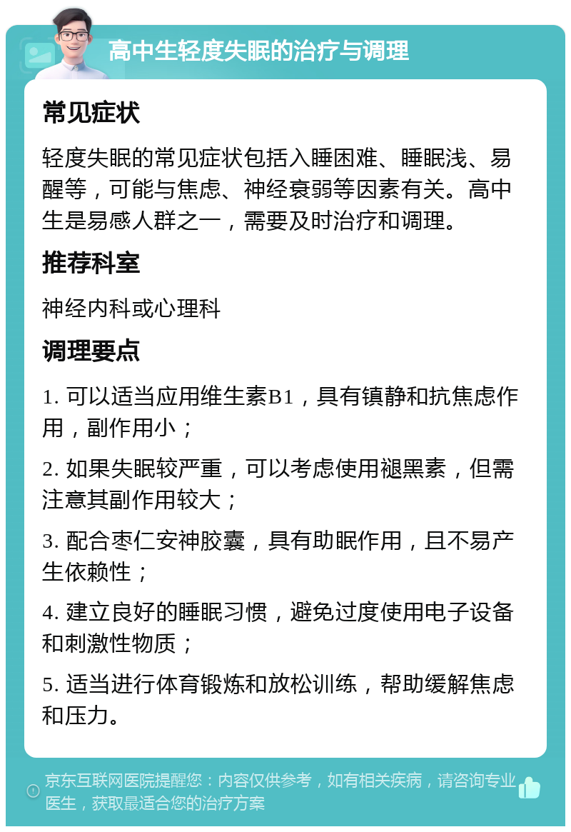 高中生轻度失眠的治疗与调理 常见症状 轻度失眠的常见症状包括入睡困难、睡眠浅、易醒等，可能与焦虑、神经衰弱等因素有关。高中生是易感人群之一，需要及时治疗和调理。 推荐科室 神经内科或心理科 调理要点 1. 可以适当应用维生素B1，具有镇静和抗焦虑作用，副作用小； 2. 如果失眠较严重，可以考虑使用褪黑素，但需注意其副作用较大； 3. 配合枣仁安神胶囊，具有助眠作用，且不易产生依赖性； 4. 建立良好的睡眠习惯，避免过度使用电子设备和刺激性物质； 5. 适当进行体育锻炼和放松训练，帮助缓解焦虑和压力。