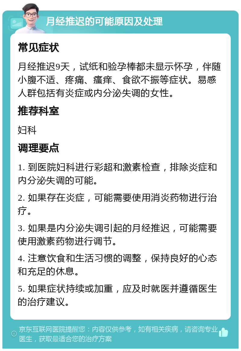 月经推迟的可能原因及处理 常见症状 月经推迟9天，试纸和验孕棒都未显示怀孕，伴随小腹不适、疼痛、瘙痒、食欲不振等症状。易感人群包括有炎症或内分泌失调的女性。 推荐科室 妇科 调理要点 1. 到医院妇科进行彩超和激素检查，排除炎症和内分泌失调的可能。 2. 如果存在炎症，可能需要使用消炎药物进行治疗。 3. 如果是内分泌失调引起的月经推迟，可能需要使用激素药物进行调节。 4. 注意饮食和生活习惯的调整，保持良好的心态和充足的休息。 5. 如果症状持续或加重，应及时就医并遵循医生的治疗建议。