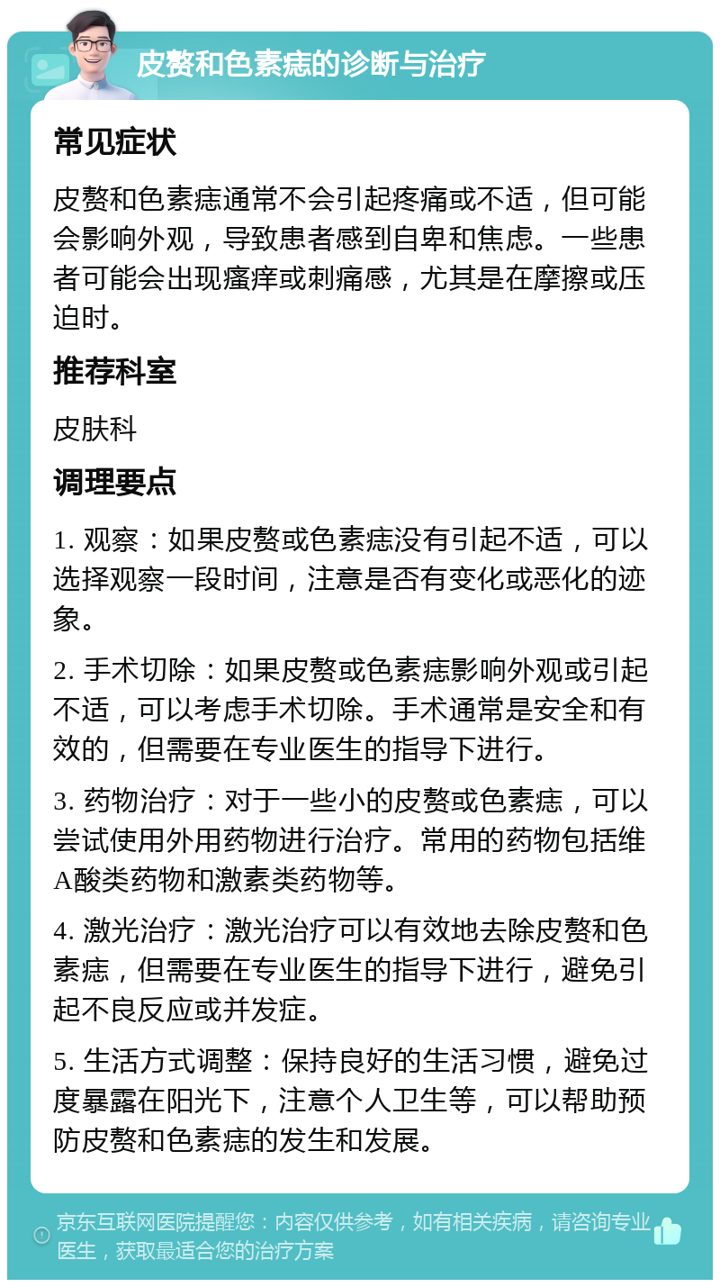 皮赘和色素痣的诊断与治疗 常见症状 皮赘和色素痣通常不会引起疼痛或不适，但可能会影响外观，导致患者感到自卑和焦虑。一些患者可能会出现瘙痒或刺痛感，尤其是在摩擦或压迫时。 推荐科室 皮肤科 调理要点 1. 观察：如果皮赘或色素痣没有引起不适，可以选择观察一段时间，注意是否有变化或恶化的迹象。 2. 手术切除：如果皮赘或色素痣影响外观或引起不适，可以考虑手术切除。手术通常是安全和有效的，但需要在专业医生的指导下进行。 3. 药物治疗：对于一些小的皮赘或色素痣，可以尝试使用外用药物进行治疗。常用的药物包括维A酸类药物和激素类药物等。 4. 激光治疗：激光治疗可以有效地去除皮赘和色素痣，但需要在专业医生的指导下进行，避免引起不良反应或并发症。 5. 生活方式调整：保持良好的生活习惯，避免过度暴露在阳光下，注意个人卫生等，可以帮助预防皮赘和色素痣的发生和发展。