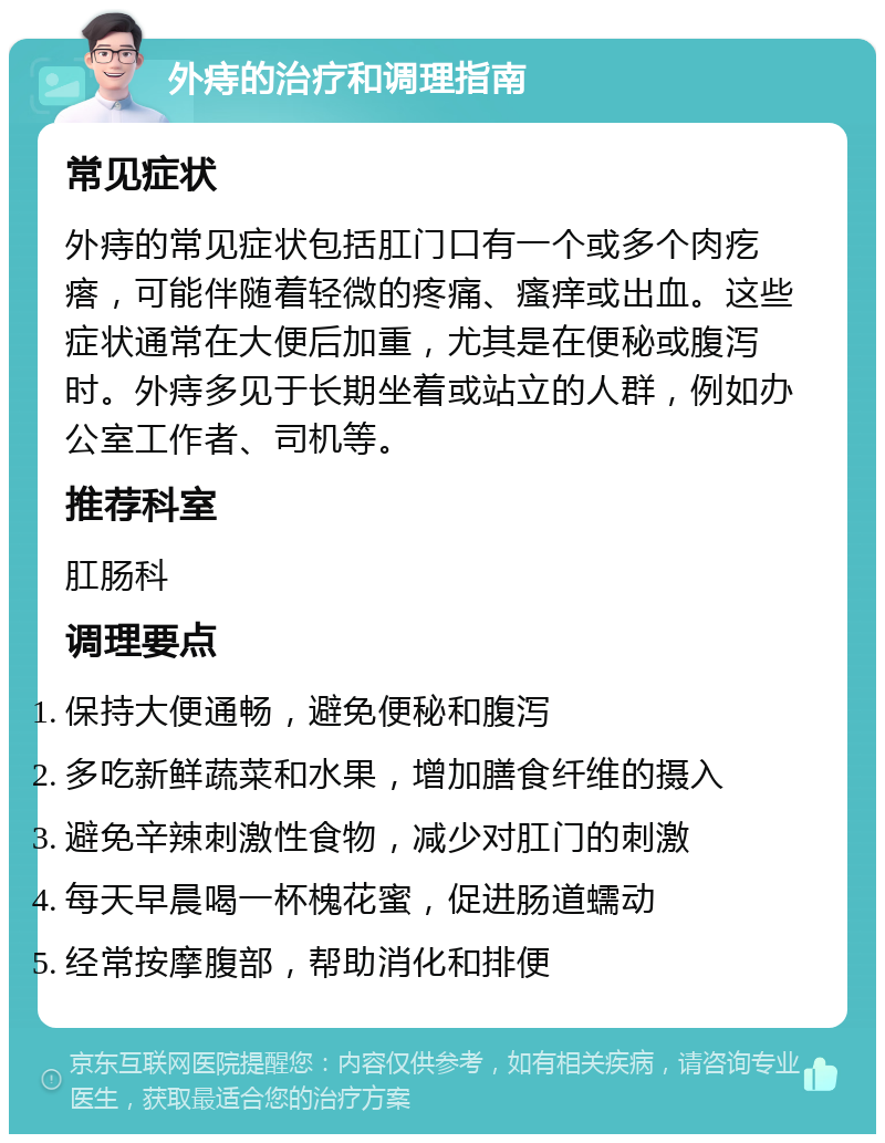 外痔的治疗和调理指南 常见症状 外痔的常见症状包括肛门口有一个或多个肉疙瘩，可能伴随着轻微的疼痛、瘙痒或出血。这些症状通常在大便后加重，尤其是在便秘或腹泻时。外痔多见于长期坐着或站立的人群，例如办公室工作者、司机等。 推荐科室 肛肠科 调理要点 保持大便通畅，避免便秘和腹泻 多吃新鲜蔬菜和水果，增加膳食纤维的摄入 避免辛辣刺激性食物，减少对肛门的刺激 每天早晨喝一杯槐花蜜，促进肠道蠕动 经常按摩腹部，帮助消化和排便